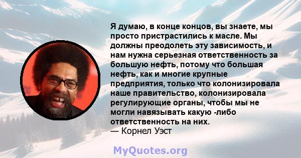 Я думаю, в конце концов, вы знаете, мы просто пристрастились к масле. Мы должны преодолеть эту зависимость, и нам нужна серьезная ответственность за большую нефть, потому что большая нефть, как и многие крупные