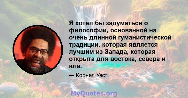 Я хотел бы задуматься о философии, основанной на очень длинной гуманистической традиции, которая является лучшим из Запада, которая открыта для востока, севера и юга.