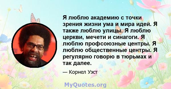 Я люблю академию с точки зрения жизни ума и мира идей. Я также люблю улицы. Я люблю церкви, мечети и синагоги. Я люблю профсоюзные центры. Я люблю общественные центры. Я регулярно говорю в тюрьмах и так далее.