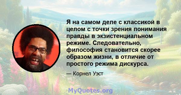 Я на самом деле с классикой в ​​целом с точки зрения понимания правды в экзистенциальном режиме. Следовательно, философия становится скорее образом жизни, в отличие от простого режима дискурса.