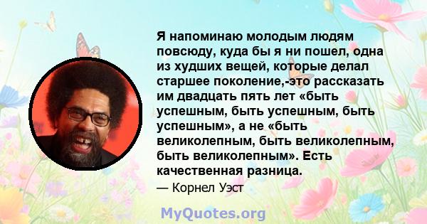 Я напоминаю молодым людям повсюду, куда бы я ни пошел, одна из худших вещей, которые делал старшее поколение,-это рассказать им двадцать пять лет «быть успешным, быть успешным, быть успешным», а не «быть великолепным,