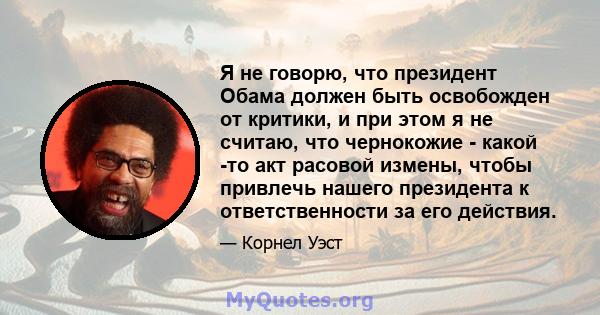 Я не говорю, что президент Обама должен быть освобожден от критики, и при этом я не считаю, что чернокожие - какой -то акт расовой измены, чтобы привлечь нашего президента к ответственности за его действия.