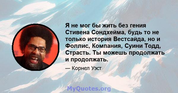 Я не мог бы жить без гения Стивена Сондхейма, будь то не только история Вестсайда, но и Фоллис, Компания, Суини Тодд, Страсть. Ты можешь продолжать и продолжать.