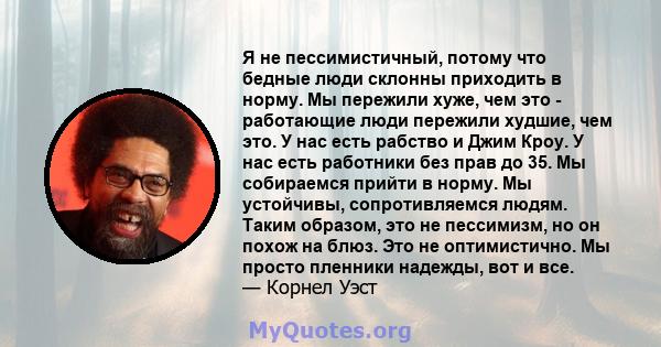 Я не пессимистичный, потому что бедные люди склонны приходить в норму. Мы пережили хуже, чем это - работающие люди пережили худшие, чем это. У нас есть рабство и Джим Кроу. У нас есть работники без прав до 35. Мы