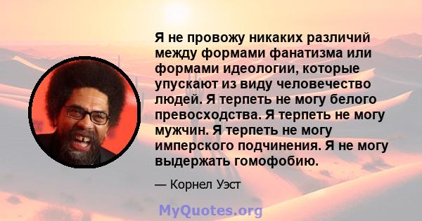 Я не провожу никаких различий между формами фанатизма или формами идеологии, которые упускают из виду человечество людей. Я терпеть не могу белого превосходства. Я терпеть не могу мужчин. Я терпеть не могу имперского