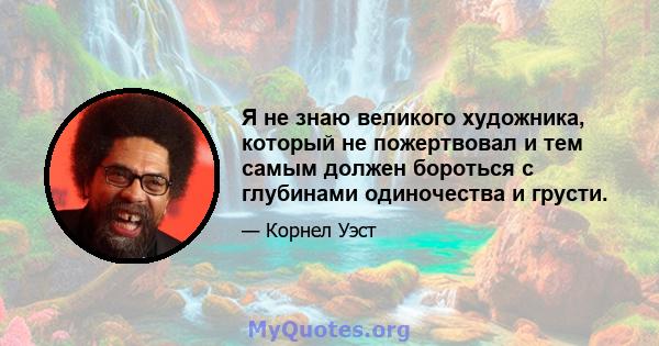 Я не знаю великого художника, который не пожертвовал и тем самым должен бороться с глубинами одиночества и грусти.