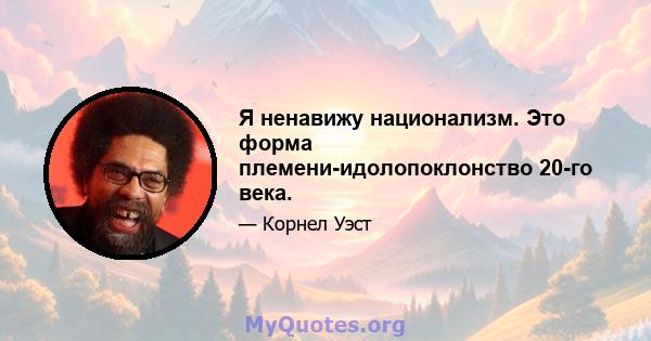 Я ненавижу национализм. Это форма племени-идолопоклонство 20-го века.