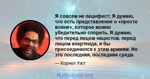 Я совсем не пацифист; Я думаю, что есть представление о «просто войне», которое можно убедительно спорить. Я думаю, что перед лицом нацистов, перед лицом апартеида, я бы присоединился к этим армиям. Но это последняя,