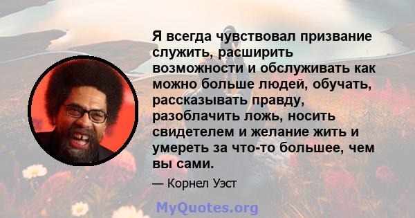 Я всегда чувствовал призвание служить, расширить возможности и обслуживать как можно больше людей, обучать, рассказывать правду, разоблачить ложь, носить свидетелем и желание жить и умереть за что-то большее, чем вы