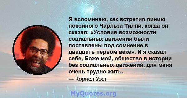 Я вспоминаю, как встретил линию покойного Чарльза Тилли, когда он сказал: «Условия возможности социальных движений были поставлены под сомнение в двадцать первом веке». И я сказал себе, Боже мой, общество в истории без