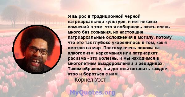 Я вырос в традиционной черной патриархальной культуре, и нет никаких сомнений в том, что я собираюсь взять очень много без сознания, но настоящие патриархальные осложнения в могилу, потому что это так глубоко