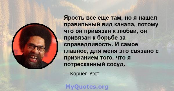 Ярость все еще там, но я нашел правильный вид канала, потому что он привязан к любви, он привязан к борьбе за справедливость. И самое главное, для меня это связано с признанием того, что я потресканный сосуд.