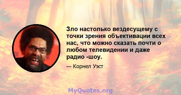 Зло настолько вездесущему с точки зрения объективации всех нас, что можно сказать почти о любом телевидении и даже радио -шоу.