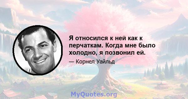 Я относился к ней как к перчаткам. Когда мне было холодно, я позвонил ей.