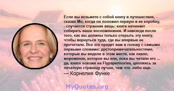 Если вы возьмете с собой книгу в путешествие, - сказал Мо, когда он положил первую в ее коробку, - случается странная вещь: книга начинает собирать ваши воспоминания. И навсегда после того, как вы должны только открыть