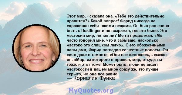 Этот мир, - сказала она. «Тебе это действительно нравится?» Какой вопрос! Фарид никогда не спрашивал себя такими вещами. Он был рад снова быть с Dustfinger и не возражал, где это было. Это жестокий мир, не так ли? Мегги 