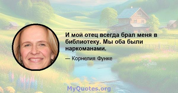 И мой отец всегда брал меня в библиотеку. Мы оба были наркоманами.