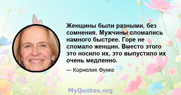 Женщины были разными, без сомнения. Мужчины сломались намного быстрее. Горе не сломало женщин. Вместо этого это носило их, это выпустило их очень медленно.