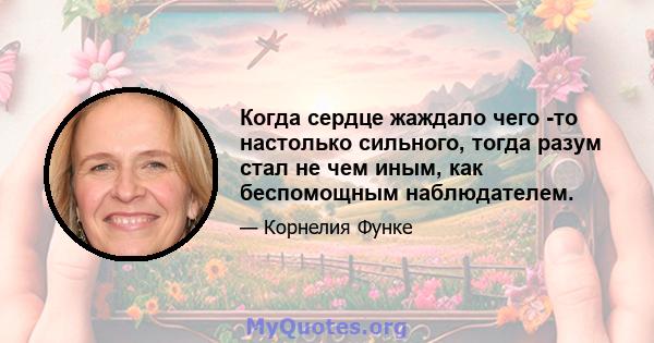 Когда сердце жаждало чего -то настолько сильного, тогда разум стал не чем иным, как беспомощным наблюдателем.