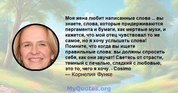 Моя жена любит написанные слова ... вы знаете, слова, которые придерживаются пергамента и бумаги, как мертвые мухи, и кажется, что мой отец чувствовал то же самое, но я хочу услышать слова! Помните, что когда вы ищете