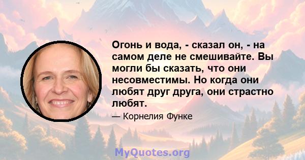 Огонь и вода, - сказал он, - на самом деле не смешивайте. Вы могли бы сказать, что они несовместимы. Но когда они любят друг друга, они страстно любят.