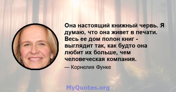 Она настоящий книжный червь. Я думаю, что она живет в печати. Весь ее дом полон книг - выглядит так, как будто она любит их больше, чем человеческая компания.