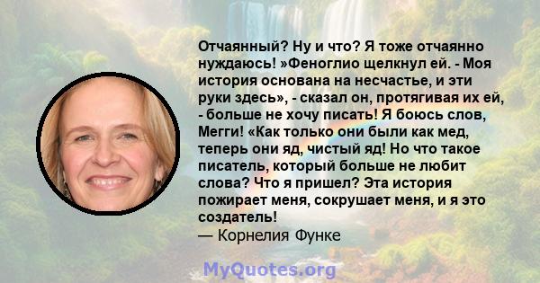 Отчаянный? Ну и что? Я тоже отчаянно нуждаюсь! »Феноглио щелкнул ей. - Моя история основана на несчастье, и эти руки здесь», - сказал он, протягивая их ей, - больше не хочу писать! Я боюсь слов, Мегги! «Как только они