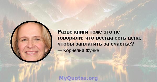 Разве книги тоже это не говорили: что всегда есть цена, чтобы заплатить за счастье?