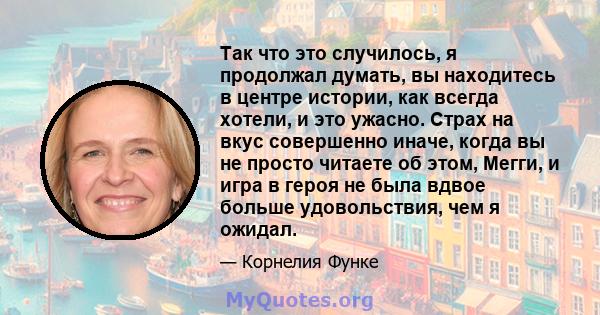 Так что это случилось, я продолжал думать, вы находитесь в центре истории, как всегда хотели, и это ужасно. Страх на вкус совершенно иначе, когда вы не просто читаете об этом, Мегги, и игра в героя не была вдвое больше