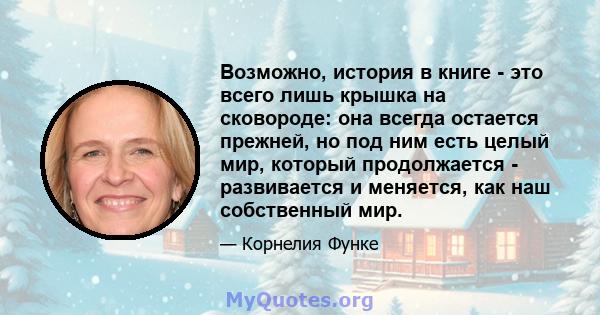 Возможно, история в книге - это всего лишь крышка на сковороде: она всегда остается прежней, но под ним есть целый мир, который продолжается - развивается и меняется, как наш собственный мир.