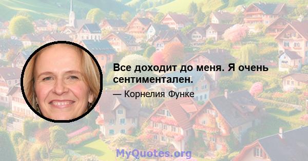 Все доходит до меня. Я очень сентиментален.