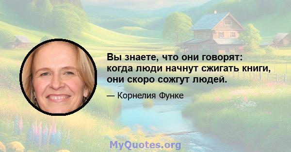 Вы знаете, что они говорят: когда люди начнут сжигать книги, они скоро сожгут людей.