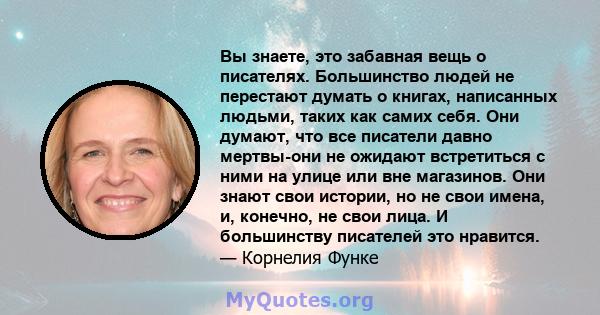 Вы знаете, это забавная вещь о писателях. Большинство людей не перестают думать о книгах, написанных людьми, таких как самих себя. Они думают, что все писатели давно мертвы-они не ожидают встретиться с ними на улице или 