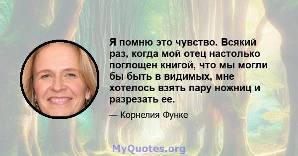 Я помню это чувство. Всякий раз, когда мой отец настолько поглощен книгой, что мы могли бы быть в видимых, мне хотелось взять пару ножниц и разрезать ее.