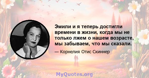 Эмили и я теперь достигли времени в жизни, когда мы не только лжем о нашем возрасте, мы забываем, что мы сказали.