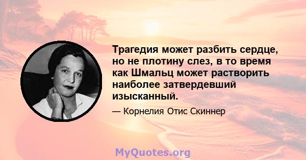 Трагедия может разбить сердце, но не плотину слез, в то время как Шмальц может растворить наиболее затвердевший изысканный.