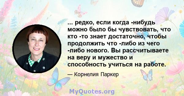 ... редко, если когда -нибудь можно было бы чувствовать, что кто -то знает достаточно, чтобы продолжить что -либо из чего -либо нового. Вы рассчитываете на веру и мужество и способность учиться на работе.