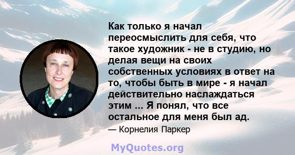 Как только я начал переосмыслить для себя, что такое художник - не в студию, но делая вещи на своих собственных условиях в ответ на то, чтобы быть в мире - я начал действительно наслаждаться этим ... Я понял, что все