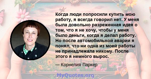 Когда люди попросили купить мою работу, я всегда говорил нет. У меня была довольно разреженная идея о том, что я не хочу, чтобы у меня было деньги, когда я делал работу. Но после автомобильной аварии я понял, что ни