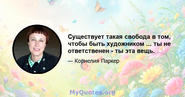 Существует такая свобода в том, чтобы быть художником ... ты не ответственен - ​​ты эта вещь.