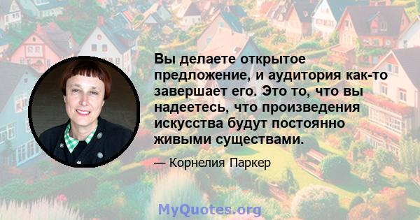 Вы делаете открытое предложение, и аудитория как-то завершает его. Это то, что вы надеетесь, что произведения искусства будут постоянно живыми существами.