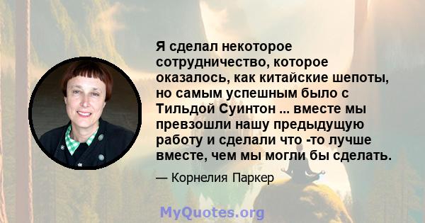 Я сделал некоторое сотрудничество, которое оказалось, как китайские шепоты, но самым успешным было с Тильдой Суинтон ... вместе мы превзошли нашу предыдущую работу и сделали что -то лучше вместе, чем мы могли бы сделать.