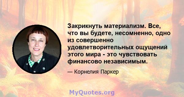 Закрикнуть материализм. Все, что вы будете, несомненно, одно из совершенно удовлетворительных ощущений этого мира - это чувствовать финансово независимым.