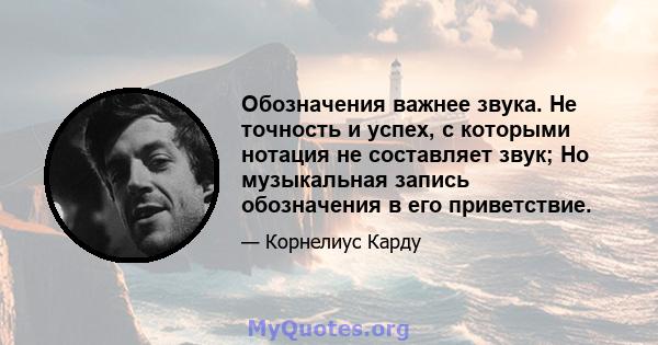 Обозначения важнее звука. Не точность и успех, с которыми нотация не составляет звук; Но музыкальная запись обозначения в его приветствие.