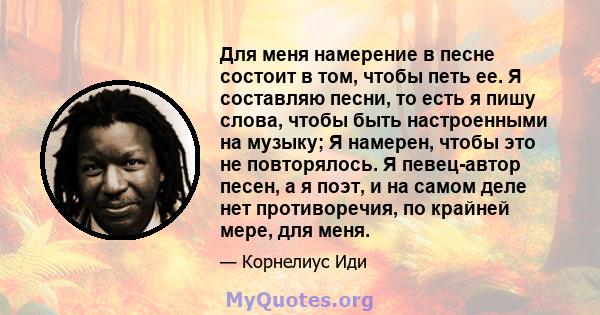 Для меня намерение в песне состоит в том, чтобы петь ее. Я составляю песни, то есть я пишу слова, чтобы быть настроенными на музыку; Я намерен, чтобы это не повторялось. Я певец-автор песен, а я поэт, и на самом деле