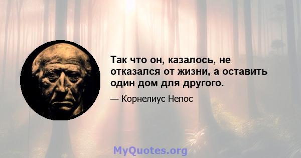 Так что он, казалось, не отказался от жизни, а оставить один дом для другого.