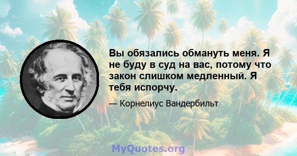 Вы обязались обмануть меня. Я не буду в суд на вас, потому что закон слишком медленный. Я тебя испорчу.