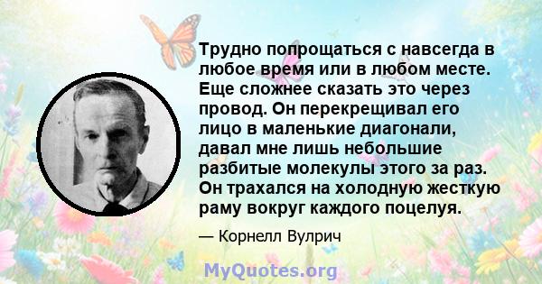 Трудно попрощаться с навсегда в любое время или в любом месте. Еще сложнее сказать это через провод. Он перекрещивал его лицо в маленькие диагонали, давал мне лишь небольшие разбитые молекулы этого за раз. Он трахался