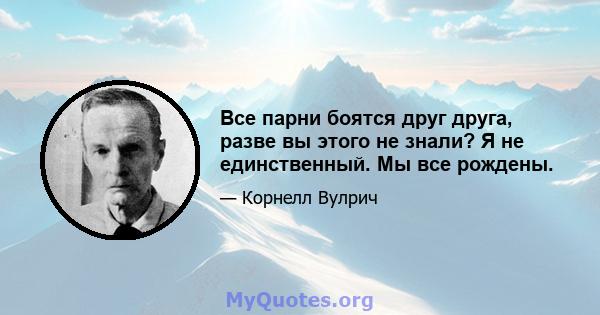 Все парни боятся друг друга, разве вы этого не знали? Я не единственный. Мы все рождены.