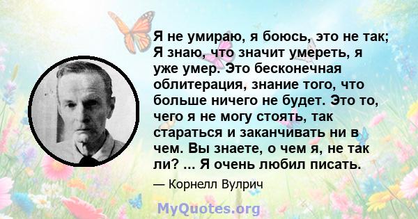 Я не умираю, я боюсь, это не так; Я знаю, что значит умереть, я уже умер. Это бесконечная облитерация, знание того, что больше ничего не будет. Это то, чего я не могу стоять, так стараться и заканчивать ни в чем. Вы